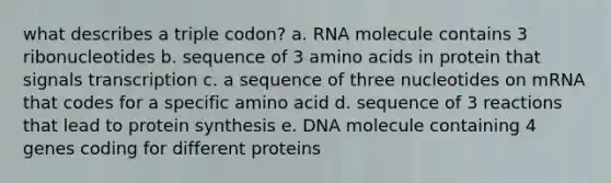 what describes a triple codon? a. RNA molecule contains 3 ribonucleotides b. sequence of 3 amino acids in protein that signals transcription c. a sequence of three nucleotides on mRNA that codes for a specific amino acid d. sequence of 3 reactions that lead to protein synthesis e. DNA molecule containing 4 genes coding for different proteins