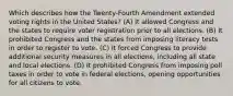 Which describes how the Twenty-Fourth Amendment extended voting rights in the United States? (A) It allowed Congress and the states to require voter registration prior to all elections. (B) It prohibited Congress and the states from imposing literacy tests in order to register to vote. (C) It forced Congress to provide additional security measures in all elections, including all state and local elections. (D) It prohibited Congress from imposing poll taxes in order to vote in federal elections, opening opportunities for all citizens to vote.