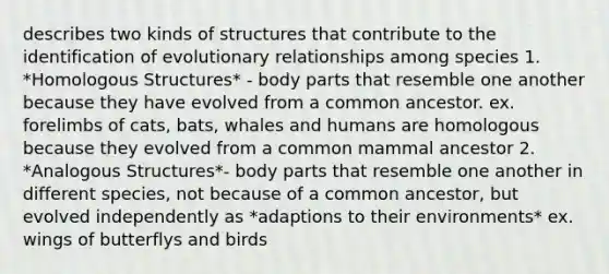 describes two kinds of structures that contribute to the identification of evolutionary relationships among species 1. *Homologous Structures* - body parts that resemble one another because they have evolved from a common ancestor. ex. forelimbs of cats, bats, whales and humans are homologous because they evolved from a common mammal ancestor 2. *Analogous Structures*- body parts that resemble one another in different species, not because of a common ancestor, but evolved independently as *adaptions to their environments* ex. wings of butterflys and birds