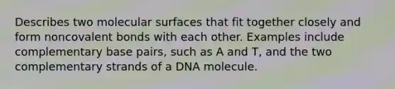 Describes two molecular surfaces that fit together closely and form noncovalent bonds with each other. Examples include complementary base pairs, such as A and T, and the two complementary strands of a DNA molecule.