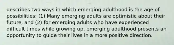 describes two ways in which emerging adulthood is the age of possibilities: (1) Many emerging adults are optimistic about their future, and (2) for emerging adults who have experienced difficult times while growing up, emerging adulthood presents an opportunity to guide their lives in a more positive direction.