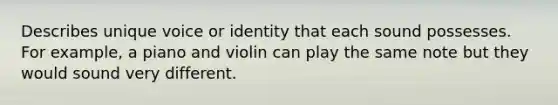 Describes unique voice or identity that each sound possesses. For example, a piano and violin can play the same note but they would sound very different.