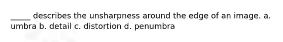 _____ describes the unsharpness around the edge of an image. a. umbra b. detail c. distortion d. penumbra