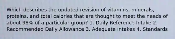 Which describes the updated revision of vitamins, minerals, proteins, and total calories that are thought to meet the needs of about 98% of a particular group? 1. Daily Reference Intake 2. Recommended Daily Allowance 3. Adequate Intakes 4. Standards