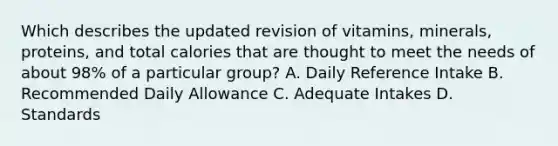 Which describes the updated revision of vitamins, minerals, proteins, and total calories that are thought to meet the needs of about 98% of a particular group? A. Daily Reference Intake B. Recommended Daily Allowance C. Adequate Intakes D. Standards