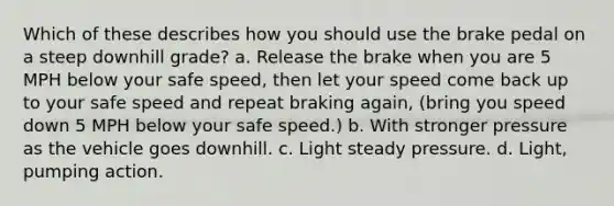 Which of these describes how you should use the brake pedal on a steep downhill grade? a. Release the brake when you are 5 MPH below your safe speed, then let your speed come back up to your safe speed and repeat braking again, (bring you speed down 5 MPH below your safe speed.) b. With stronger pressure as the vehicle goes downhill. c. Light steady pressure. d. Light, pumping action.