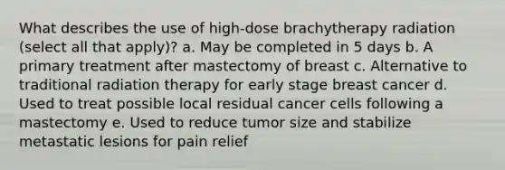 What describes the use of high-dose brachytherapy radiation (select all that apply)? a. May be completed in 5 days b. A primary treatment after mastectomy of breast c. Alternative to traditional radiation therapy for early stage breast cancer d. Used to treat possible local residual cancer cells following a mastectomy e. Used to reduce tumor size and stabilize metastatic lesions for pain relief