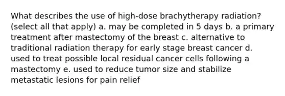 What describes the use of high-dose brachytherapy radiation? (select all that apply) a. may be completed in 5 days b. a primary treatment after mastectomy of the breast c. alternative to traditional radiation therapy for early stage breast cancer d. used to treat possible local residual cancer cells following a mastectomy e. used to reduce tumor size and stabilize metastatic lesions for pain relief