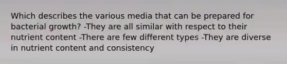 Which describes the various media that can be prepared for bacterial growth? -They are all similar with respect to their nutrient content -There are few different types -They are diverse in nutrient content and consistency