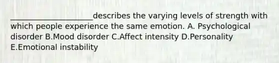 _____________________describes the varying levels of strength with which people experience the same emotion. A. Psychological disorder B.Mood disorder C.Affect intensity D.Personality E.Emotional instability