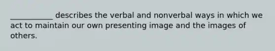 ___________ describes the verbal and nonverbal ways in which we act to maintain our own presenting image and the images of others.