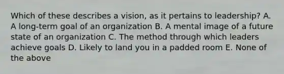 Which of these describes a vision, as it pertains to leadership? A. A long-term goal of an organization B. A mental image of a future state of an organization C. The method through which leaders achieve goals D. Likely to land you in a padded room E. None of the above