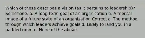 Which of these describes a vision (as it pertains to leadership)? Select one: a. A long-term goal of an organization b. A mental image of a future state of an organization Correct c. The method through which leaders achieve goals d. Likely to land you in a padded room e. None of the above.