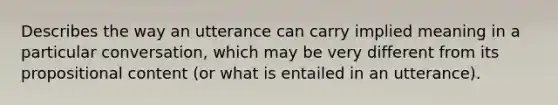 Describes the way an utterance can carry implied meaning in a particular conversation, which may be very different from its propositional content (or what is entailed in an utterance).