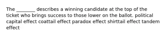 The ________ describes a winning candidate at the top of the ticket who brings success to those lower on the ballot. political capital effect coattail effect paradox effect shirttail effect tandem effect