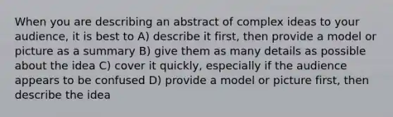 When you are describing an abstract of complex ideas to your audience, it is best to A) describe it first, then provide a model or picture as a summary B) give them as many details as possible about the idea C) cover it quickly, especially if the audience appears to be confused D) provide a model or picture first, then describe the idea