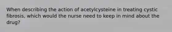 When describing the action of acetylcysteine in treating cystic fibrosis, which would the nurse need to keep in mind about the drug?