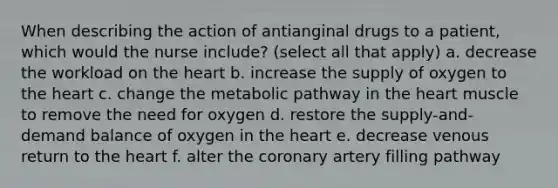 When describing the action of antianginal drugs to a patient, which would the nurse include? (select all that apply) a. decrease the workload on the heart b. increase the supply of oxygen to the heart c. change the metabolic pathway in the heart muscle to remove the need for oxygen d. restore the supply-and-demand balance of oxygen in the heart e. decrease venous return to the heart f. alter the coronary artery filling pathway