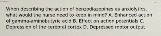 When describing the action of benzodiazepines as anxiolytics, what would the nurse need to keep in mind? A. Enhanced action of gamma-aminobutyric acid B. Effect on action potentials C. Depression of the cerebral cortex D. Depressed motor output