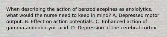 When describing the action of benzodiazepines as anxiolytics, what would the nurse need to keep in mind? A. Depressed motor output. B. Effect on action potentials. C. Enhanced action of gamma-aminobutyric acid. D. Depression of the cerebral cortex.