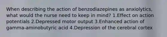 When describing the action of benzodiazepines as anxiolytics, what would the nurse need to keep in mind? 1.Effect on action potentials 2.Depressed motor output 3.Enhanced action of gamma-aminobutyric acid 4.Depression of the cerebral cortex