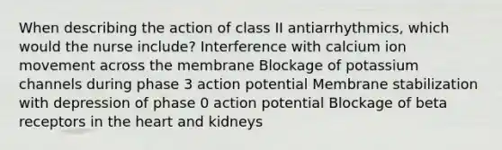 When describing the action of class II antiarrhythmics, which would the nurse include? Interference with calcium ion movement across the membrane Blockage of potassium channels during phase 3 action potential Membrane stabilization with depression of phase 0 action potential Blockage of beta receptors in the heart and kidneys