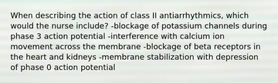 When describing the action of class II antiarrhythmics, which would the nurse include? -blockage of potassium channels during phase 3 action potential -interference with calcium ion movement across the membrane -blockage of beta receptors in the heart and kidneys -membrane stabilization with depression of phase 0 action potential