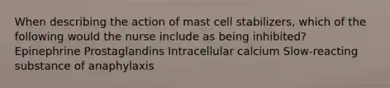 When describing the action of mast cell stabilizers, which of the following would the nurse include as being inhibited? Epinephrine Prostaglandins Intracellular calcium Slow-reacting substance of anaphylaxis