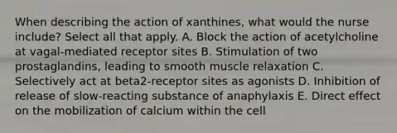 When describing the action of xanthines, what would the nurse include? Select all that apply. A. Block the action of acetylcholine at vagal-mediated receptor sites B. Stimulation of two prostaglandins, leading to smooth muscle relaxation C. Selectively act at beta2-receptor sites as agonists D. Inhibition of release of slow-reacting substance of anaphylaxis E. Direct effect on the mobilization of calcium within the cell