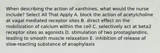 When describing the action of xanthines, what would the nurse include? Select All That Apply A. block the action of acetylcholine at vagal mediated receptor sites B. direct effect on the mobilization of calcium within the cell C. selectively act at beta2 receptor sites as agonists D. stimulation of two prostaglandins, leading to smooth muscle relaxation E. inhibition of release of slow-reacting substance of anaphylaxis