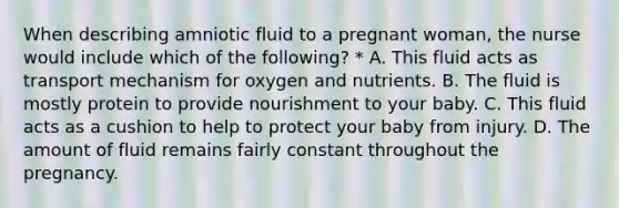 When describing amniotic fluid to a pregnant woman, the nurse would include which of the following? * A. This fluid acts as transport mechanism for oxygen and nutrients. B. The fluid is mostly protein to provide nourishment to your baby. C. This fluid acts as a cushion to help to protect your baby from injury. D. The amount of fluid remains fairly constant throughout the pregnancy.