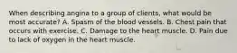 When describing angina to a group of clients, what would be most accurate? A. Spasm of the blood vessels. B. Chest pain that occurs with exercise. C. Damage to the heart muscle. D. Pain due to lack of oxygen in the heart muscle.