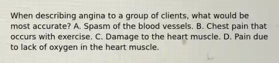 When describing angina to a group of clients, what would be most accurate? A. Spasm of the blood vessels. B. Chest pain that occurs with exercise. C. Damage to the heart muscle. D. Pain due to lack of oxygen in the heart muscle.