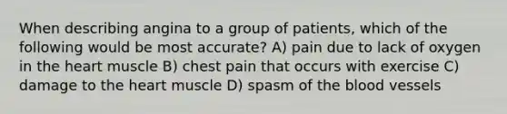 When describing angina to a group of patients, which of the following would be most accurate? A) pain due to lack of oxygen in the heart muscle B) chest pain that occurs with exercise C) damage to the heart muscle D) spasm of the blood vessels