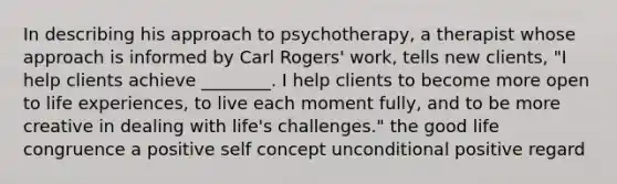 In describing his approach to psychotherapy, a therapist whose approach is informed by Carl Rogers' work, tells new clients, "I help clients achieve ________. I help clients to become more open to life experiences, to live each moment fully, and to be more creative in dealing with life's challenges." the good life congruence a positive self concept unconditional positive regard