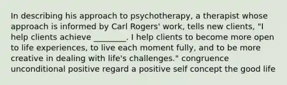 In describing his approach to psychotherapy, a therapist whose approach is informed by Carl Rogers' work, tells new clients, "I help clients achieve ________. I help clients to become more open to life experiences, to live each moment fully, and to be more creative in dealing with life's challenges." congruence unconditional positive regard a positive self concept the good life