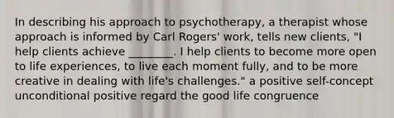 In describing his approach to psychotherapy, a therapist whose approach is informed by Carl Rogers' work, tells new clients, "I help clients achieve ________. I help clients to become more open to life experiences, to live each moment fully, and to be more creative in dealing with life's challenges." a positive self-concept unconditional positive regard the good life congruence