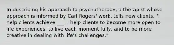 In describing his approach to psychotherapy, a therapist whose approach is informed by Carl Rogers' work, tells new clients, "I help clients achieve ___. I help clients to become more open to life experiences, to live each moment fully, and to be more creative in dealing with life's challenges."