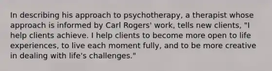 In describing his approach to psychotherapy, a therapist whose approach is informed by Carl Rogers' work, tells new clients, "I help clients achieve. I help clients to become more open to life experiences, to live each moment fully, and to be more creative in dealing with life's challenges."