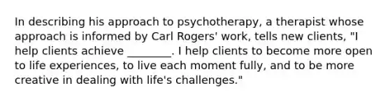 In describing his approach to psychotherapy, a therapist whose approach is informed by Carl Rogers' work, tells new clients, "I help clients achieve ________. I help clients to become more open to life experiences, to live each moment fully, and to be more creative in dealing with life's challenges."