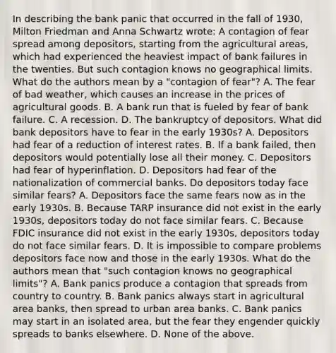 In describing the bank panic that occurred in the fall of​ 1930, Milton Friedman and Anna Schwartz​ wrote: A contagion of fear spread among​ depositors, starting from the agricultural​ areas, which had experienced the heaviest impact of bank failures in the twenties. But such contagion knows no geographical limits. What do the authors mean by a​ "contagion of​ fear"? A. The fear of bad​ weather, which causes an increase in the prices of agricultural goods. B. A bank run that is fueled by fear of bank failure. C. A recession. D. The bankruptcy of depositors. What did bank depositors have to fear in the early​ 1930s? A. Depositors had fear of a reduction of interest rates. B. If a bank​ failed, then depositors would potentially lose all their money. C. Depositors had fear of hyperinflation. D. Depositors had fear of the nationalization of commercial banks. Do depositors today face similar​ fears? A. Depositors face the same fears now as in the early 1930s. B. Because TARP insurance did not exist in the early​ 1930s, depositors today do not face similar fears. C. Because FDIC insurance did not exist in the early​ 1930s, depositors today do not face similar fears. D. It is impossible to compare problems depositors face now and those in the early 1930s. What do the authors mean that​ "such contagion knows no geographical​ limits"? A. Bank panics produce a contagion that spreads from country to country. B. Bank panics always start in agricultural area​ banks, then spread to urban area banks. C. Bank panics may start in an isolated​ area, but the fear they engender quickly spreads to banks elsewhere. D. None of the above.