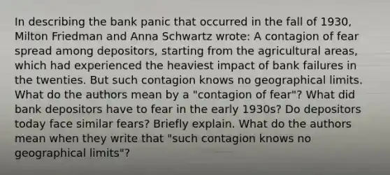 In describing the bank panic that occurred in the fall of 1930, Milton Friedman and Anna Schwartz wrote: A contagion of fear spread among depositors, starting from the agricultural areas, which had experienced the heaviest impact of bank failures in the twenties. But such contagion knows no geographical limits. What do the authors mean by a "contagion of fear"? What did bank depositors have to fear in the early 1930s? Do depositors today face similar fears? Briefly explain. What do the authors mean when they write that "such contagion knows no geographical limits"?