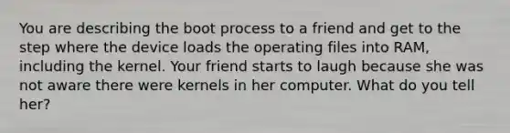 You are describing the boot process to a friend and get to the step where the device loads the operating files into RAM, including the kernel. Your friend starts to laugh because she was not aware there were kernels in her computer. What do you tell her?