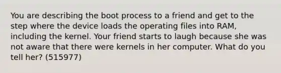 You are describing the boot process to a friend and get to the step where the device loads the operating files into RAM, including the kernel. Your friend starts to laugh because she was not aware that there were kernels in her computer. What do you tell her? (515977)