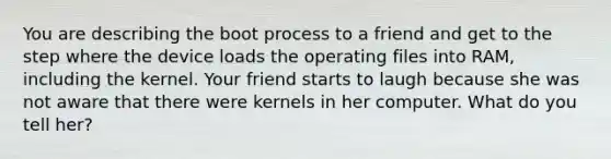 You are describing the boot process to a friend and get to the step where the device loads the operating files into RAM, including the kernel. Your friend starts to laugh because she was not aware that there were kernels in her computer. What do you tell her?