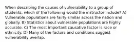 When describing the causes of vulnerability to a group of students, which of the following would the instructor include? A) Vulnerable populations are fairly similar across the nation and globally. B) Statistics about vulnerable populations are highly accurate. C) The most important causative factor is race or ethnicity. D) Many of the factors and conditions suggest vulnerability overlap.