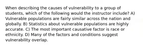 When describing the causes of vulnerability to a group of students, which of the following would the instructor include? A) Vulnerable populations are fairly similar across the nation and globally. B) Statistics about vulnerable populations are highly accurate. C) The most important causative factor is race or ethnicity. D) Many of the factors and conditions suggest vulnerability overlap.