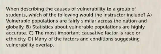 When describing the causes of vulnerability to a group of students, which of the following would the instructor include? A) Vulnerable populations are fairly similar across the nation and globally. B) Statistics about vulnerable populations are highly accurate. C) The most important causative factor is race or ethnicity. D) Many of the factors and conditions suggesting vulnerability overlap.