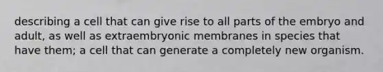 describing a cell that can give rise to all parts of the embryo and adult, as well as extraembryonic membranes in species that have them; a cell that can generate a completely new organism.