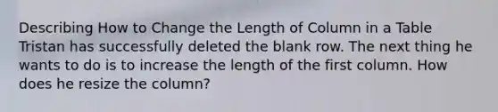 Describing How to Change the Length of Column in a Table Tristan has successfully deleted the blank row. The next thing he wants to do is to increase the length of the first column. How does he resize the column?